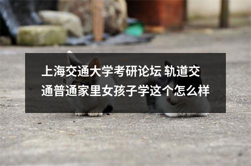 上海交通大学考研论坛 轨道交通普通家里女孩子学这个怎么样