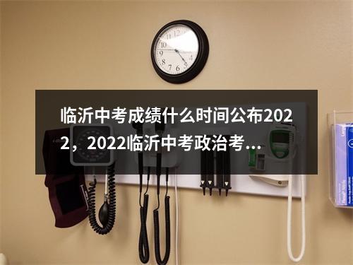 临沂中考成绩什么时间公布2022，2022临沂中考政治考吗