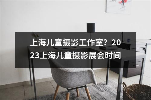 上海儿童摄影工作室？2023上海儿童摄影展会时间