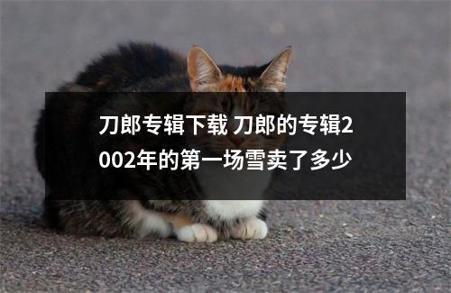 刀郎专辑下载 刀郎的专辑2002年的第一场雪卖了多少