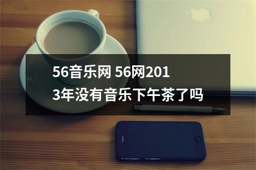 56音乐网 56网2013年没有音乐下午茶了吗