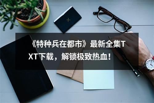 《特种兵在都市》最新全集TXT下载，解锁极致热血！
