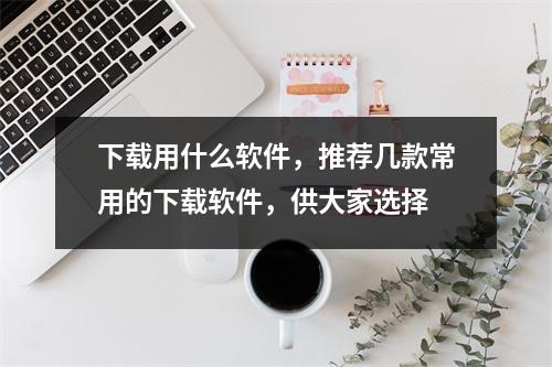 下载用什么软件，推荐几款常用的下载软件，供大家选择