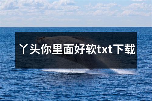 丫头你里面好软txt下载
