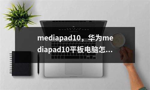 mediapad10，华为mediapad10平板电脑怎么样
