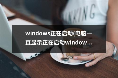 windows正在启动(电脑一直显示正在启动windows)