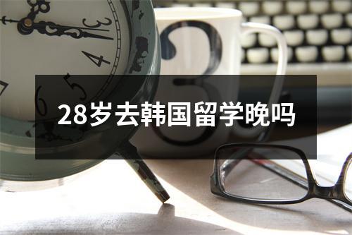 28岁去韩国留学晚吗