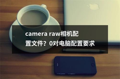 camera raw相机配置文件？0对电脑配置要求