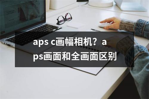 aps c画幅相机？aps画面和全画面区别