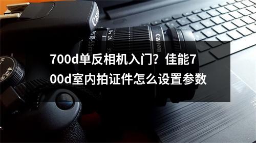 700d单反相机入门？佳能700d室内拍证件怎么设置参数
