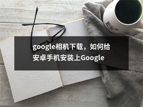 google相机下载，如何给安卓手机安装上Google