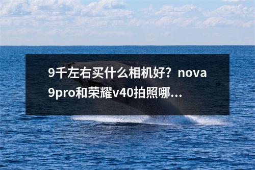 9千左右买什么相机好？nova9pro和荣耀v40拍照哪个好