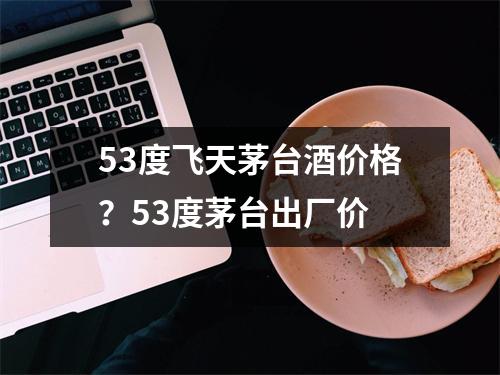 53度飞天茅台酒价格？53度茅台出厂价