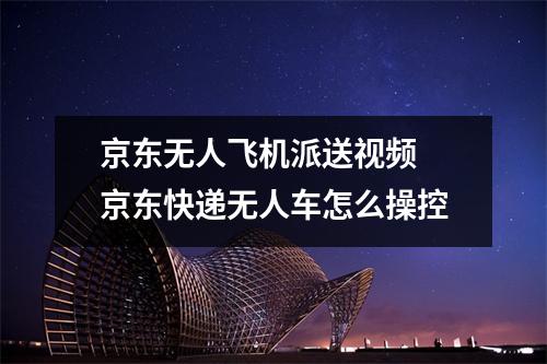 京东无人飞机派送视频 京东快递无人车怎么操控