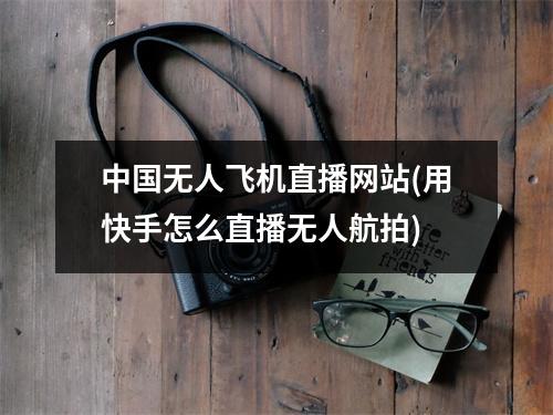 中国无人飞机直播网站(用快手怎么直播无人航拍)