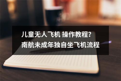 儿童无人飞机 操作教程？南航未成年独自坐飞机流程