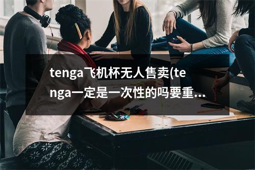 tenga飞机杯无人售卖(tenga一定是一次性的吗要重复)