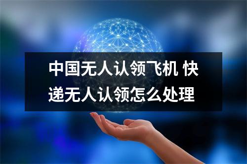 中国无人认领飞机 快递无人认领怎么处理