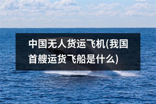 中国无人货运飞机(我国首艘运货飞船是什么)