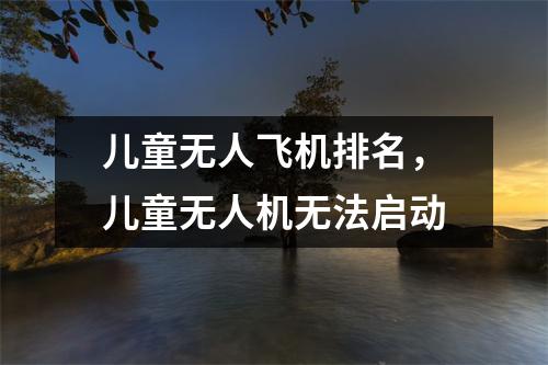 儿童无人飞机排名，儿童无人机无法启动