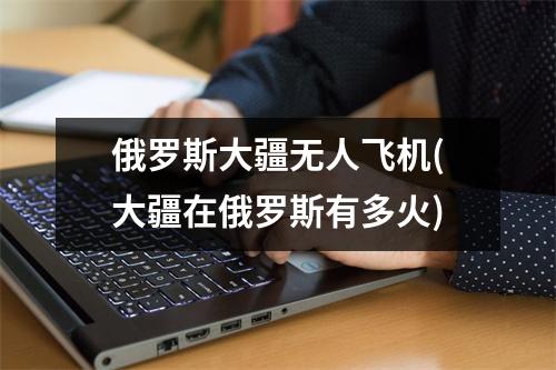 俄罗斯大疆无人飞机(大疆在俄罗斯有多火)