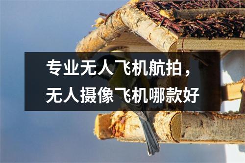专业无人飞机航拍，无人摄像飞机哪款好