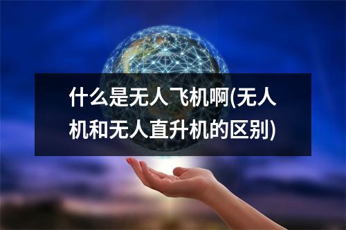什么是无人飞机啊(无人机和无人直升机的区别)