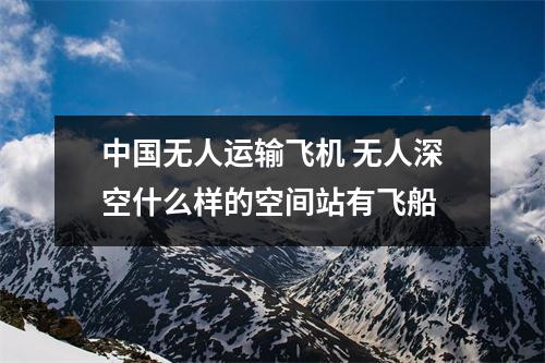 中国无人运输飞机 无人深空什么样的空间站有飞船