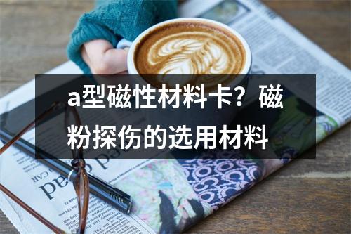 a型磁性材料卡？磁粉探伤的选用材料